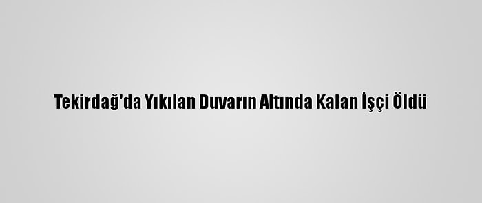 Tekirdağ'da Yıkılan Duvarın Altında Kalan İşçi Öldü