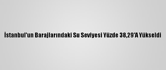 İstanbul'un Barajlarındaki Su Seviyesi Yüzde 38,29'A Yükseldi