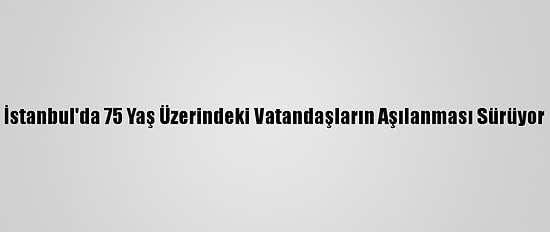 İstanbul'da 75 Yaş Üzerindeki Vatandaşların Aşılanması Sürüyor