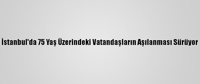 İstanbul'da 75 Yaş Üzerindeki Vatandaşların Aşılanması Sürüyor