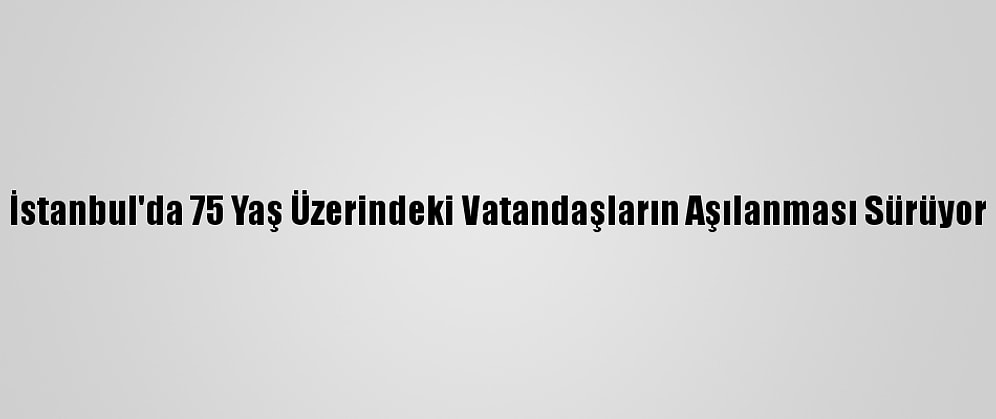 İstanbul'da 75 Yaş Üzerindeki Vatandaşların Aşılanması Sürüyor