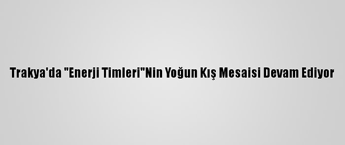 Trakya'da "Enerji Timleri"Nin Yoğun Kış Mesaisi Devam Ediyor