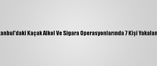 İstanbul'daki Kaçak Alkol Ve Sigara Operasyonlarında 7 Kişi Yakalandı