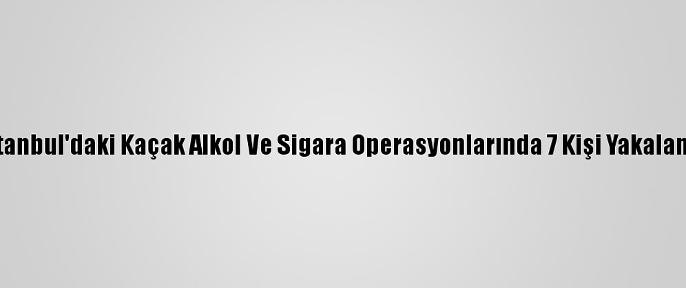 İstanbul'daki Kaçak Alkol Ve Sigara Operasyonlarında 7 Kişi Yakalandı