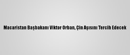 Macaristan Başbakanı Viktor Orban, Çin Aşısını Tercih Edecek