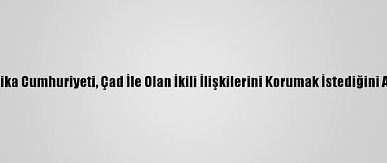Orta Afrika Cumhuriyeti, Çad İle Olan İkili İlişkilerini Korumak İstediğini Açıkladı