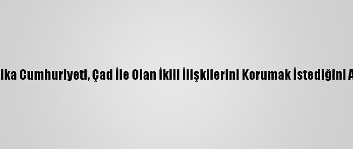 Orta Afrika Cumhuriyeti, Çad İle Olan İkili İlişkilerini Korumak İstediğini Açıkladı