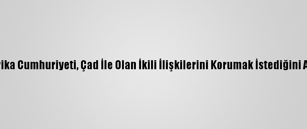 Orta Afrika Cumhuriyeti, Çad İle Olan İkili İlişkilerini Korumak İstediğini Açıkladı