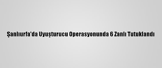 Şanlıurfa'da Uyuşturucu Operasyonunda 6 Zanlı Tutuklandı