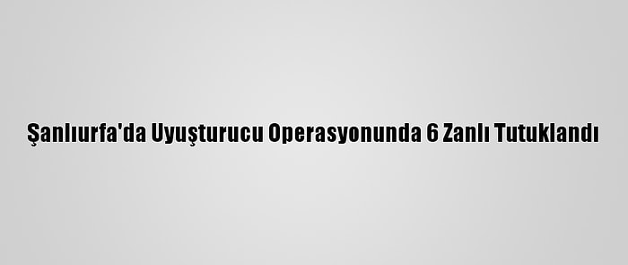 Şanlıurfa'da Uyuşturucu Operasyonunda 6 Zanlı Tutuklandı