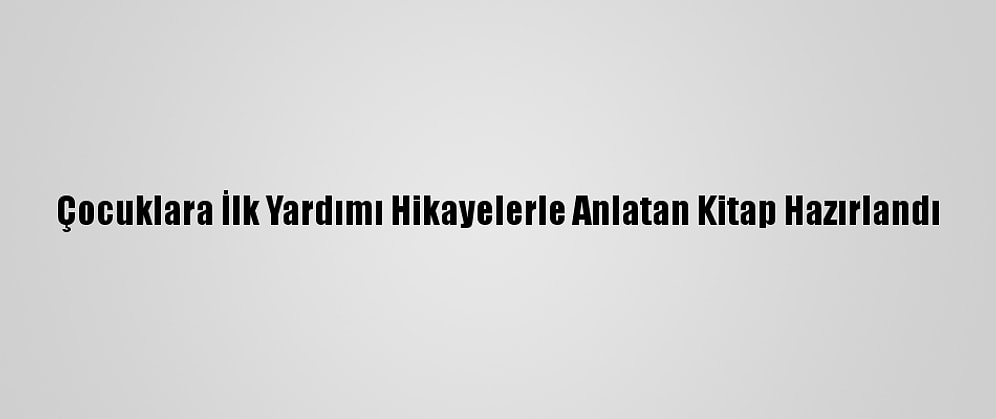 Çocuklara İlk Yardımı Hikayelerle Anlatan Kitap Hazırlandı