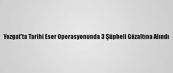 Yozgat'ta Tarihi Eser Operasyonunda 3 Şüpheli Gözaltına Alındı
