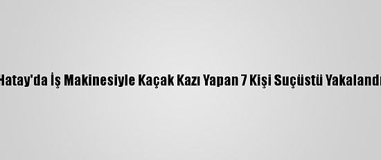 Hatay'da İş Makinesiyle Kaçak Kazı Yapan 7 Kişi Suçüstü Yakalandı