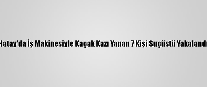Hatay'da İş Makinesiyle Kaçak Kazı Yapan 7 Kişi Suçüstü Yakalandı