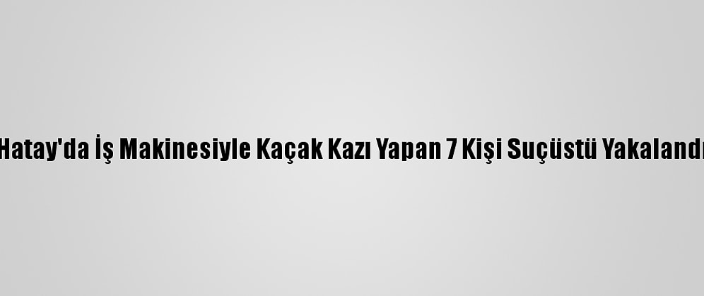Hatay'da İş Makinesiyle Kaçak Kazı Yapan 7 Kişi Suçüstü Yakalandı