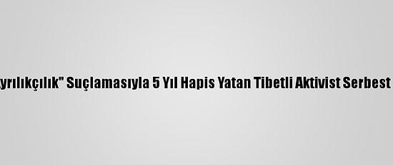 Çin'de "Ayrılıkçılık" Suçlamasıyla 5 Yıl Hapis Yatan Tibetli Aktivist Serbest Bırakıldı