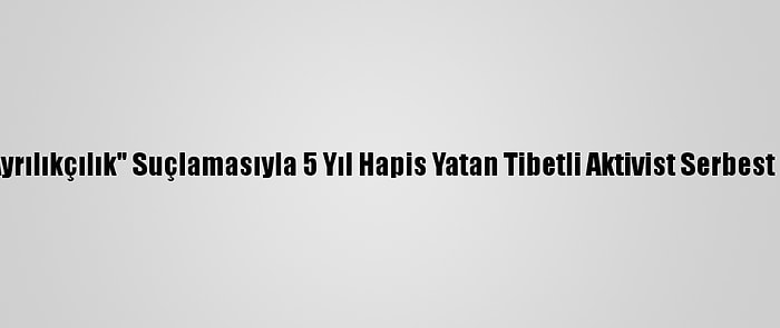 Çin'de "Ayrılıkçılık" Suçlamasıyla 5 Yıl Hapis Yatan Tibetli Aktivist Serbest Bırakıldı