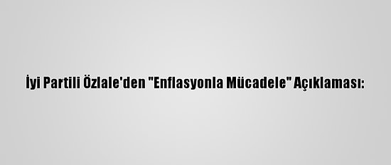 İyi Partili Özlale'den "Enflasyonla Mücadele" Açıklaması:
