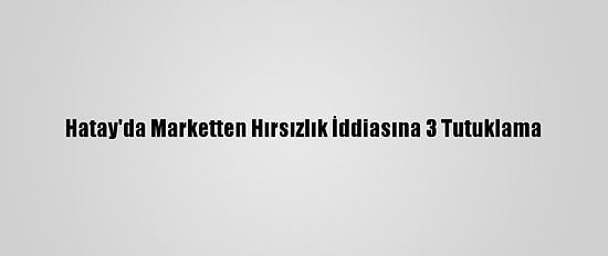 Hatay'da Marketten Hırsızlık İddiasına 3 Tutuklama