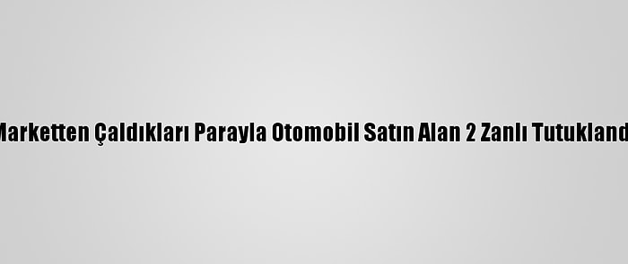 Marketten Çaldıkları Parayla Otomobil Satın Alan 2 Zanlı Tutuklandı