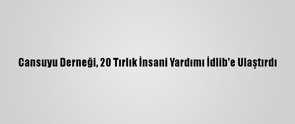 Cansuyu Derneği, 20 Tırlık İnsani Yardımı İdlib'e Ulaştırdı