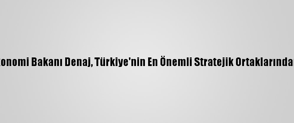 Arnavutluk Maliye Ve Ekonomi Bakanı Denaj, Türkiye'nin En Önemli Stratejik Ortaklarından Biri Olduğunu Söyledi