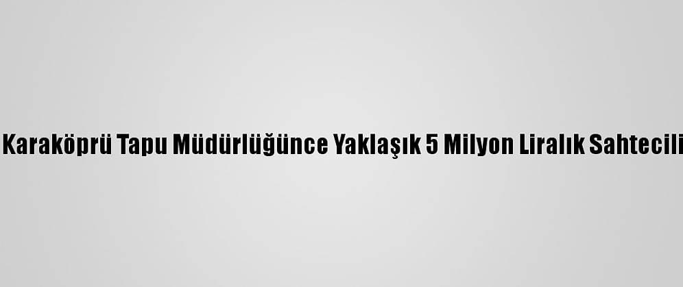 Şanlıurfa Karaköprü Tapu Müdürlüğünce Yaklaşık 5 Milyon Liralık Sahtecilik Önlendi
