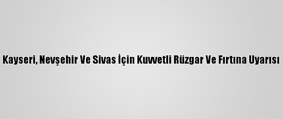 Kayseri, Nevşehir Ve Sivas İçin Kuvvetli Rüzgar Ve Fırtına Uyarısı
