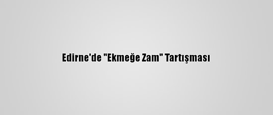 Edirne'de "Ekmeğe Zam" Tartışması