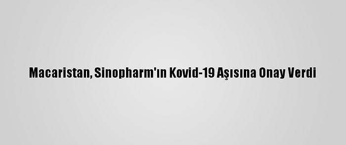 Macaristan, Sinopharm'ın Kovid-19 Aşısına Onay Verdi