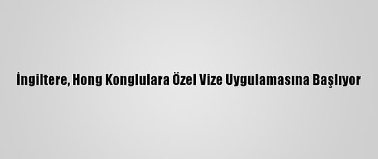 İngiltere, Hong Konglulara Özel Vize Uygulamasına Başlıyor