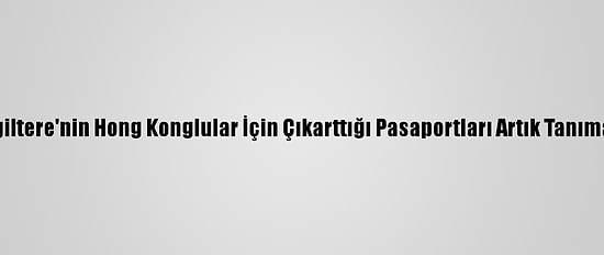Çin, İngiltere'nin Hong Konglular İçin Çıkarttığı Pasaportları Artık Tanımayacak