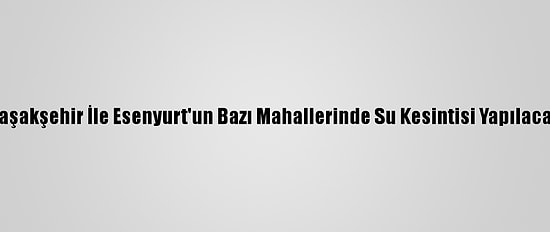 Başakşehir İle Esenyurt'un Bazı Mahallerinde Su Kesintisi Yapılacak