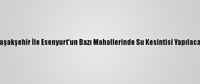 Başakşehir İle Esenyurt'un Bazı Mahallerinde Su Kesintisi Yapılacak