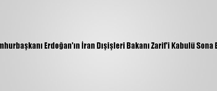 Cumhurbaşkanı Erdoğan'ın İran Dışişleri Bakanı Zarif'i Kabulü Sona Erdi