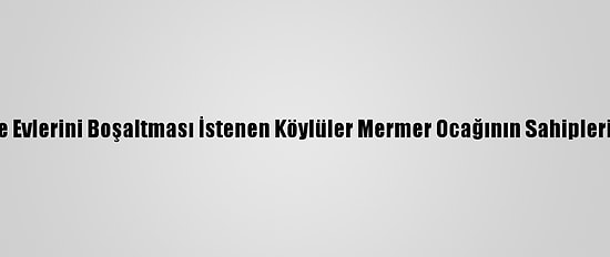Heyelan Nedeniyle Evlerini Boşaltması İstenen Köylüler Mermer Ocağının Sahiplerine Tepki Gösterdi