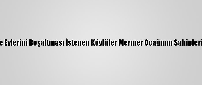 Heyelan Nedeniyle Evlerini Boşaltması İstenen Köylüler Mermer Ocağının Sahiplerine Tepki Gösterdi