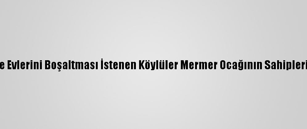 Heyelan Nedeniyle Evlerini Boşaltması İstenen Köylüler Mermer Ocağının Sahiplerine Tepki Gösterdi