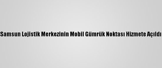 Samsun Lojistik Merkezinin Mobil Gümrük Noktası Hizmete Açıldı