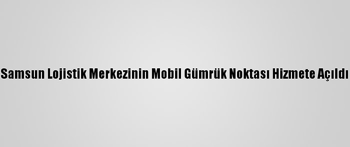 Samsun Lojistik Merkezinin Mobil Gümrük Noktası Hizmete Açıldı