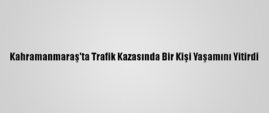 Kahramanmaraş'ta Trafik Kazasında Bir Kişi Yaşamını Yitirdi
