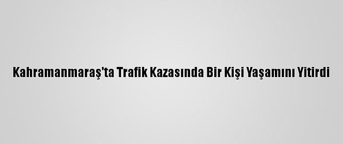 Kahramanmaraş'ta Trafik Kazasında Bir Kişi Yaşamını Yitirdi