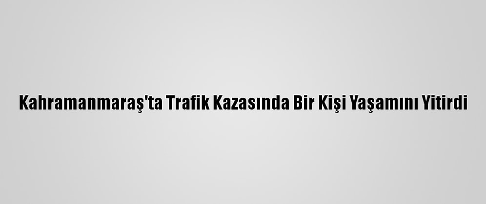 Kahramanmaraş'ta Trafik Kazasında Bir Kişi Yaşamını Yitirdi