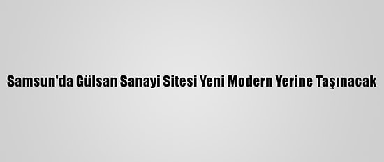 Samsun'da Gülsan Sanayi Sitesi Yeni Modern Yerine Taşınacak