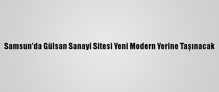 Samsun'da Gülsan Sanayi Sitesi Yeni Modern Yerine Taşınacak