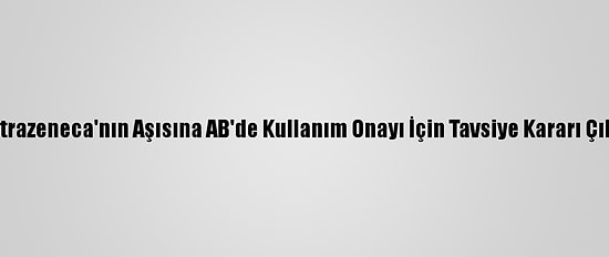 Astrazeneca'nın Aşısına AB'de Kullanım Onayı İçin Tavsiye Kararı Çıktı