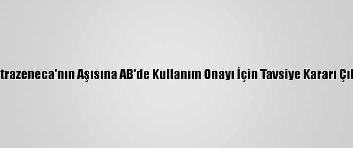 Astrazeneca'nın Aşısına AB'de Kullanım Onayı İçin Tavsiye Kararı Çıktı