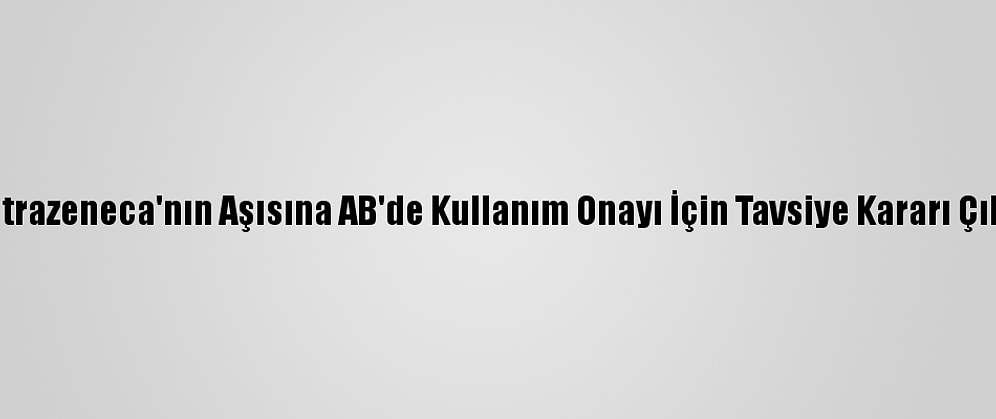 Astrazeneca'nın Aşısına AB'de Kullanım Onayı İçin Tavsiye Kararı Çıktı