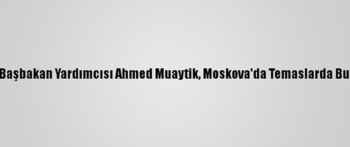 Libya Başbakan Yardımcısı Ahmed Muaytik, Moskova'da Temaslarda Bulundu