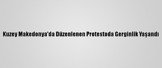 Kuzey Makedonya'da Düzenlenen Protestoda Gerginlik Yaşandı